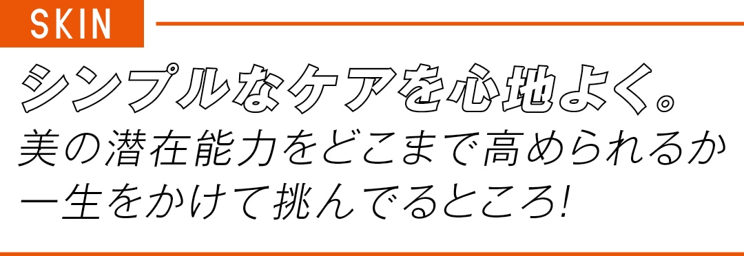 SKIN シンプルなケアを心地よく。 美の潜在能力をどこまで高められるか 一生をかけて挑んでるところ！