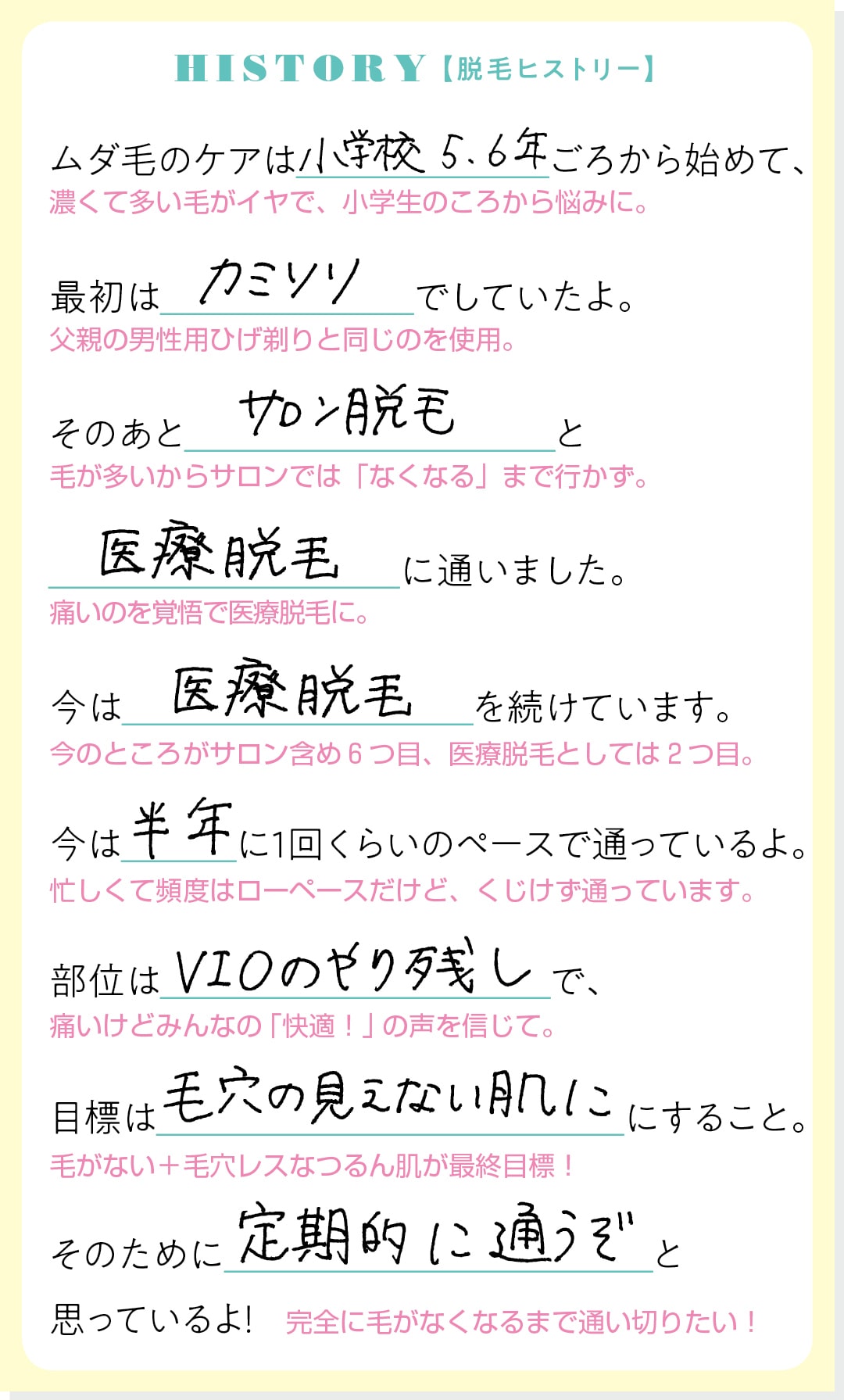 HISTORY【脱毛ヒストリー】ムダ毛のケアは小学校5,6年ごろから始めて、最初はカミソリでしていたよ。そのあとサロン脱毛と医療脱毛に通いました。今は医療脱毛を続けています。今は半年に１回くらいのペースで通っているよ。部位はVIOのやり残しで、目標は毛穴の見えない肌にすること。そのために定期的に通うぞと思っているよ！完全に毛がなくなるまで通い切りたい！