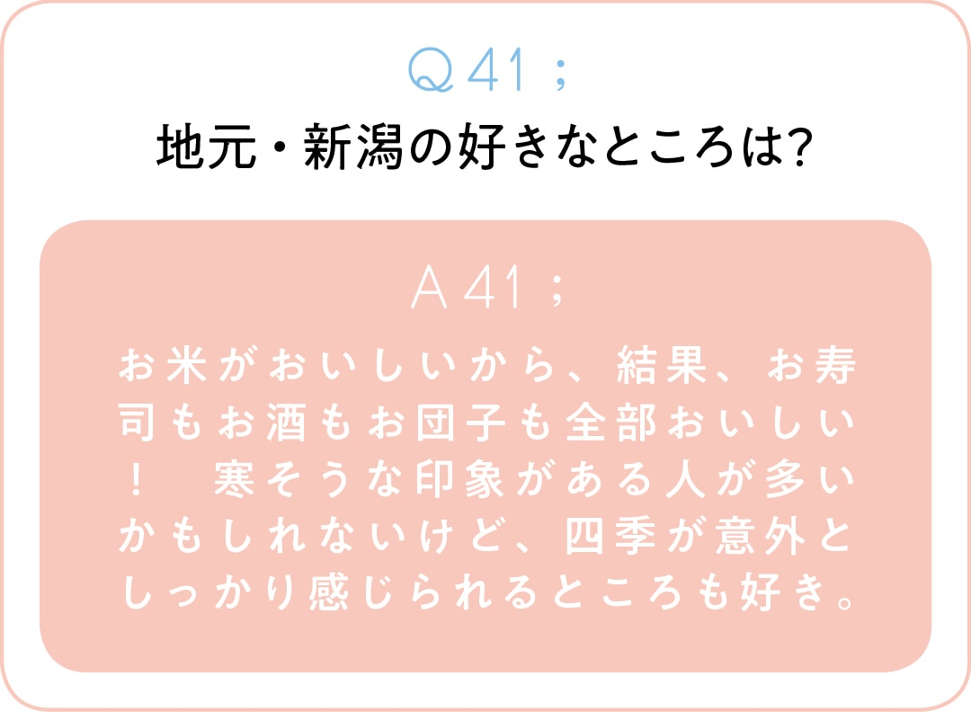 Q41；地元・新潟の好きなところは？　A41；お米がおいしいから、結果、お寿司もお酒もお団子も全部おいしい！　寒そうな印象がある人が多いかもしれないけど、四季が意外としっかり感じられるところも好き。