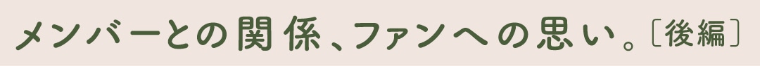 メンバーとの関係、ファンへの思い。［後編］