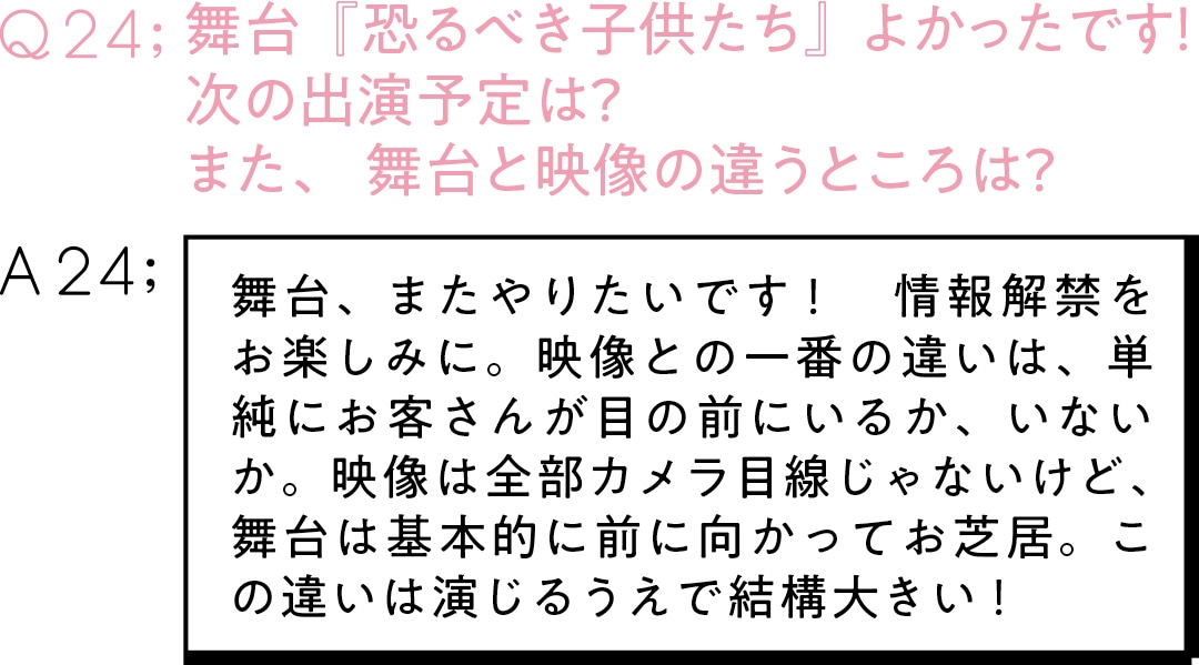 Q23:舞台『恐るべき子供たち』 よかったです！　次の出演予定は？　 また、舞台と映像の違うところは？A24:舞台、またやりたいです！　情報解禁をお楽しみに。映像との一番の違いは、単純にお客さんが目の前にいるか、いないか。映像は全部カメラ目線じゃないけど、舞台は基本的に前に向かってお芝居。この違いは演じるうえで結構大きい！