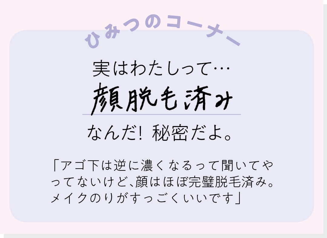 【ひみつのコーナー】実はわたしって…顔脱毛済みなんだ！ 秘密だよ。「アゴ下は逆に濃くなるって聞いてやってないけど、顔はほぼ完璧脱毛済み。メイクのりがすっごくいいです」