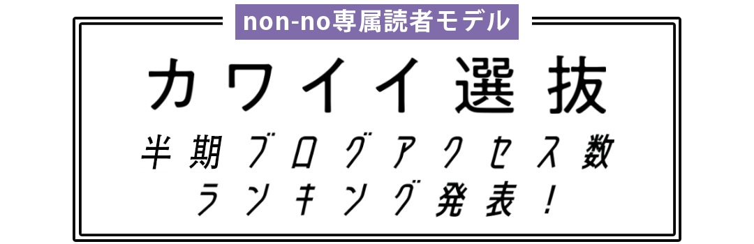 non-no専属読者モデル｜カワイイ選抜 半期ブログアクセス数ランキング発表！