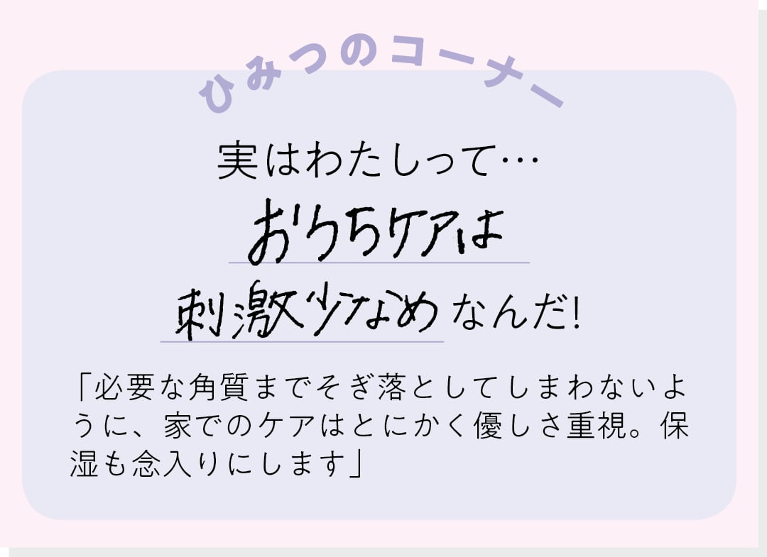 【ひみつのコーナー】実はわたしって…おうちケアは刺激少なめなんだ！ 「必要な角質までそぎ落としてしまわないように、家でのケアはとにかく優しさ重視。保湿も念入りにします」