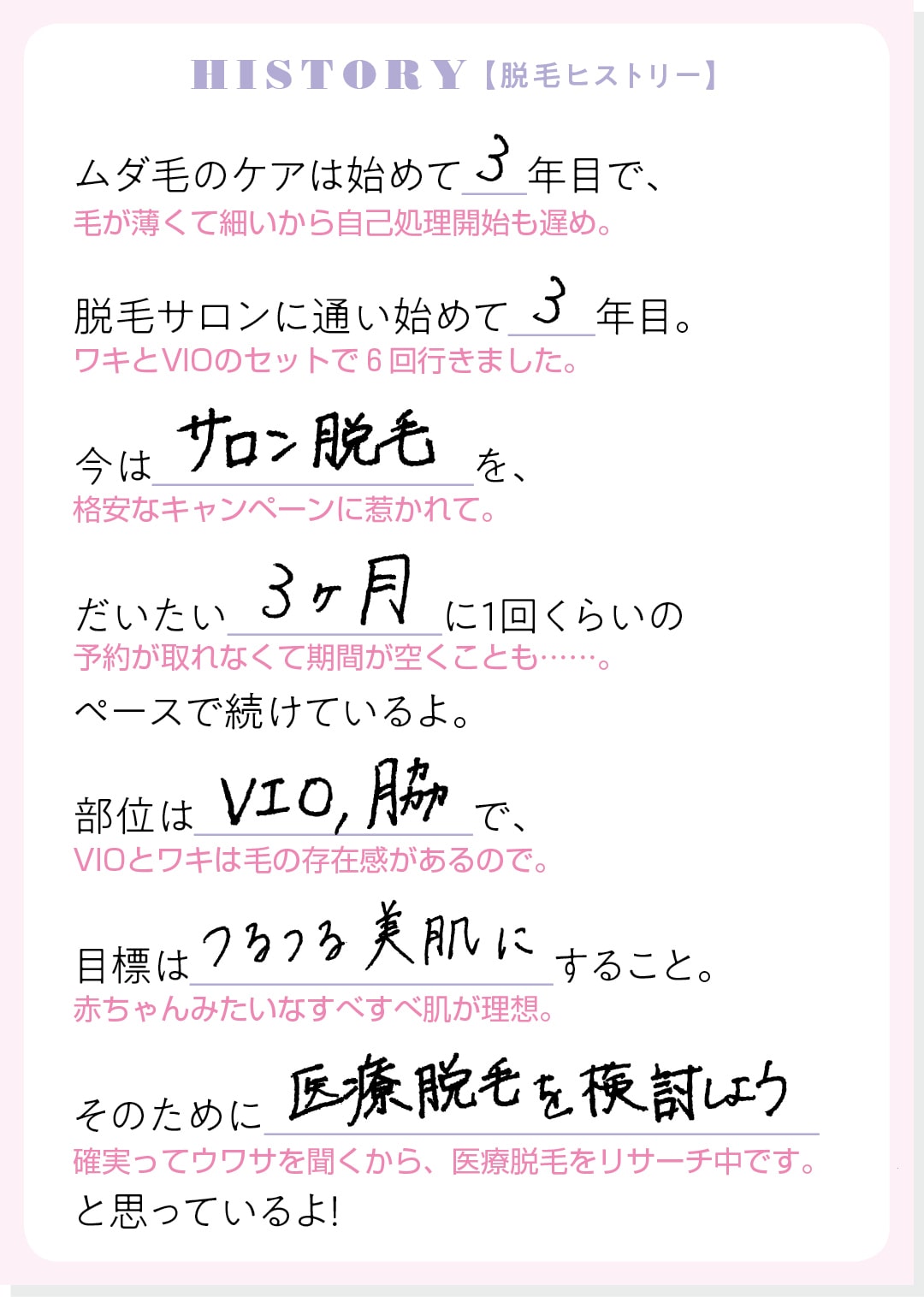 HISTORY【脱毛ヒストリー】ムダ毛のケアは始めて３年目で、脱毛サロンに通い始めて３年目。今はサロン脱毛を、だいたい３ヶ月に１回くらいのペースで続けているよ。部位はVIO、脇で、目標はつるつる美肌にすること。そのために医療脱毛を検討しようと思っているよ！