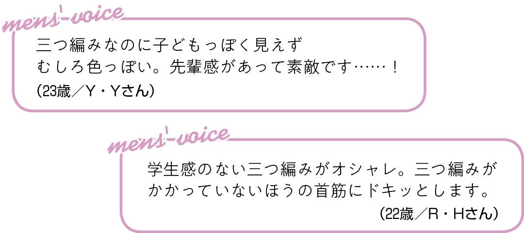 三つ編みなのに子どもっぽく見えず むしろ色っぽい。 先輩感があって素敵です……！（23歳／Y・Yさん）学生感のない三つ編みがオシャレ。 三つ編みがかかっていないほうの 首筋にドキッとします。（22歳／R・Hさん）