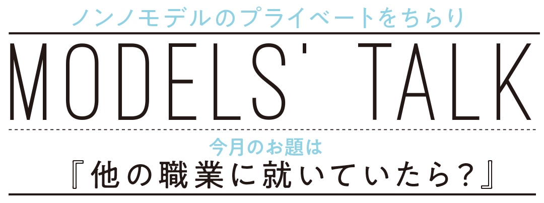 ノンノモデルのプライベートをちらり MODELS' TALK 今月のお題は『他の職業に就いていたら？』