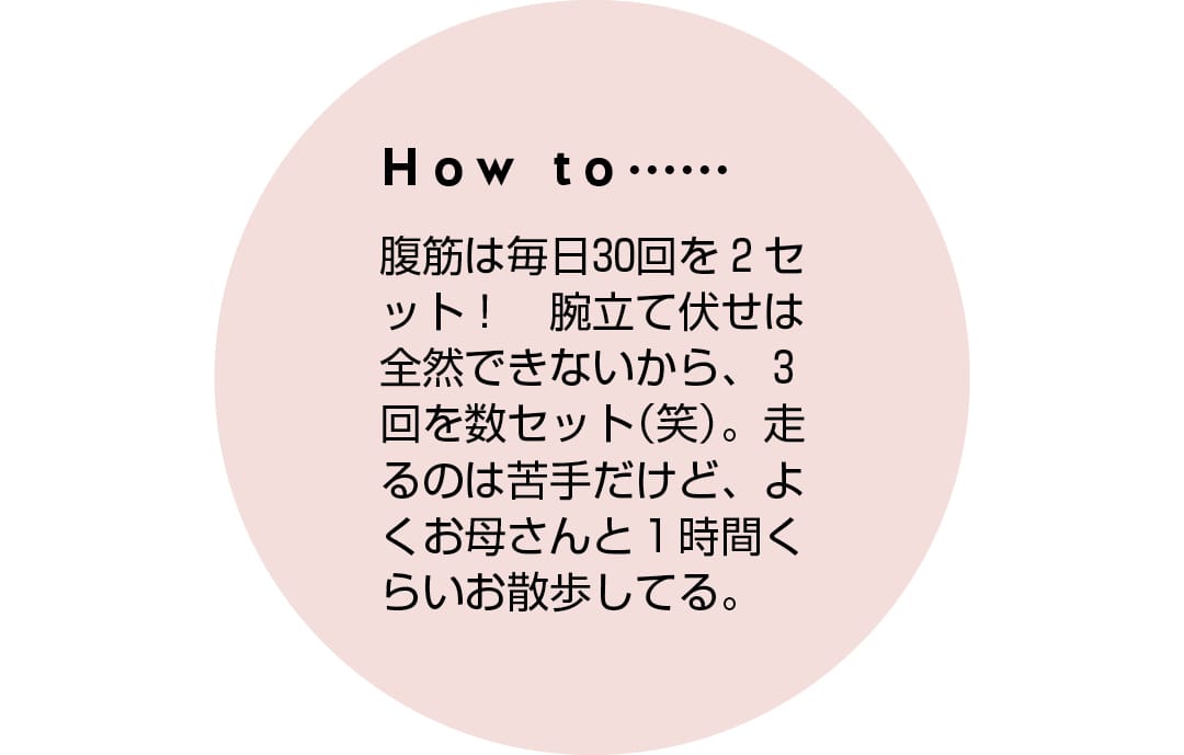 How to...... 腹筋は毎日30回を2セット！　腕立て伏せは全然できないから、3回を数セット（笑）。走るのは苦手だけど、よくお母さんと1時間くらいお散歩してる。