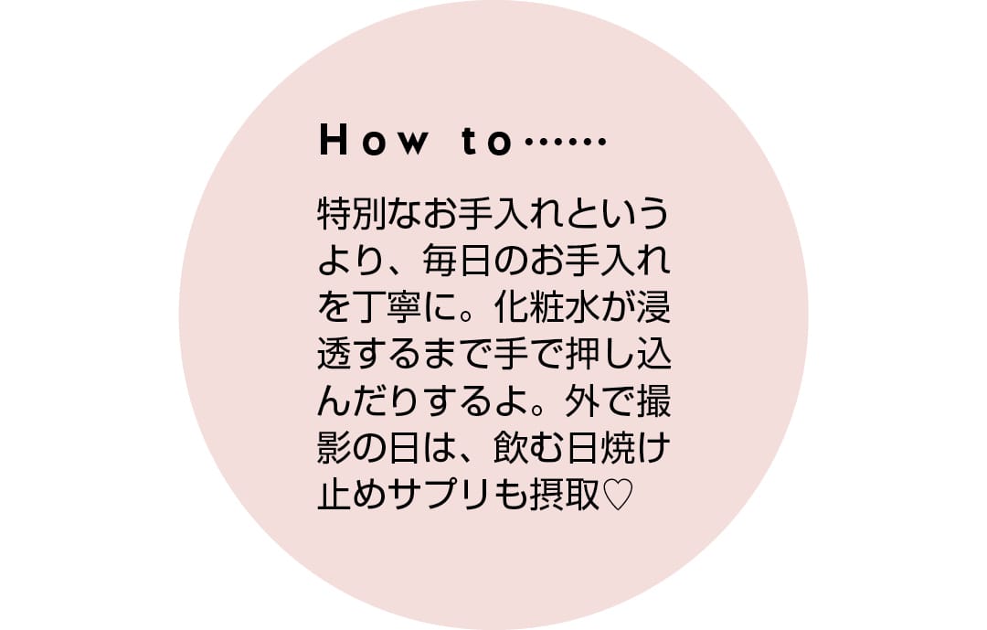 How to...... 特別なお手入れというより、毎日のお手入れを丁寧に。化粧水が浸透するまで手で押し込んだりするよ。外で撮影の日は、飲む日焼け止めサプリも摂取♡