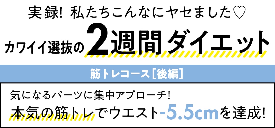 実録！  私たちこんなにヤセました♡　　カワイイ選抜の　週間ダイエット　筋トレコース［後編］　気になるパーツに集中アプローチ！　本気の筋トレでウエスト-5.5cmを達成！