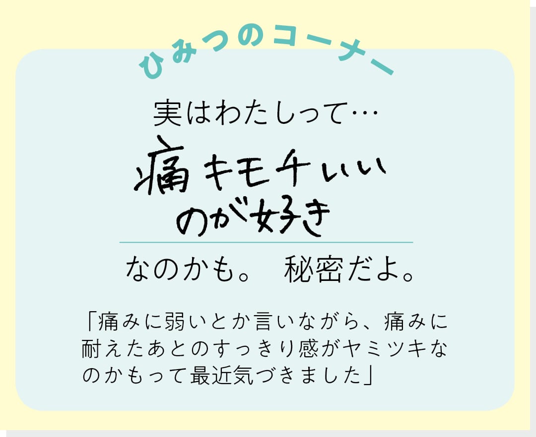 【ひみつのコーナー】実はわたしって…痛キモチいいのが好きなのかも。秘密だよ。「痛みに弱いとか言いながら、痛みに耐えたあとのすっきり感がヤミツキなのかもって最近気づきました」