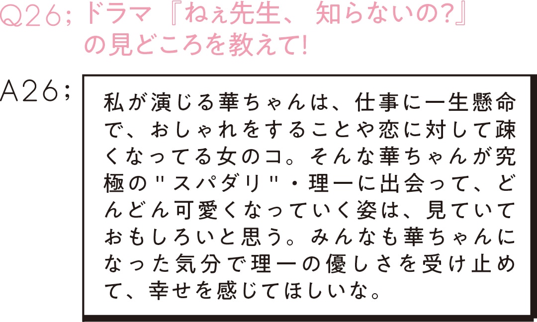 Q26：ドラマ『ねぇ先生、知らないの？』 の見どころを教えて！　A26；私が演じる華ちゃんは、仕事に一生懸命で、おしゃれをすることや恋に対して疎くなってる女のコ。そんな華ちゃんが究極の＂スパダリ＂・理一に出会って、どんどん可愛くなっていく姿は、見ていておもしろいと思う。みんなも華ちゃんになった気分で理一の優しさを受け止めて、幸せを感じてほしいな。