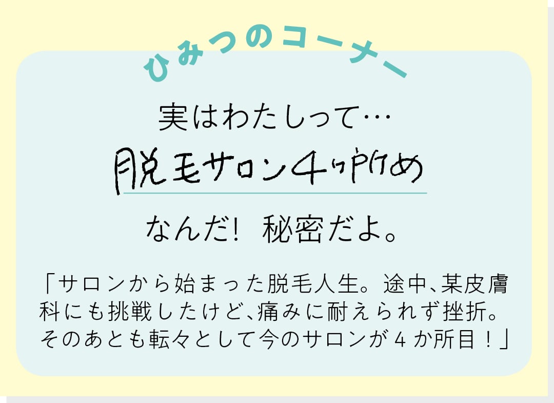 【ひみつのコーナー】実はわたしって…脱毛サロン４ヶ所めなんだ！ 秘密だよ。「サロンから始まった脱毛人生。途中、某皮膚科にも挑戦したけど、痛みに耐えられず挫折。そのあとも転々として今のサロンが４か所目！」