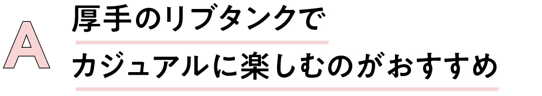 A厚手のリブタンクで カジュアルに 楽しむのがおすすめ