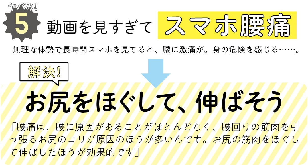 ヤバみ!5動画を見すぎてスマホ腰痛　無理な体勢で長時間スマホを見てると、腰に激痛が。身の危険を感じる……。　解決！お尻をほぐして、伸ばそう　 「腰痛は、腰に原因があることがほとんどなく、腰回りの筋肉を引っ張るお尻のコリが原因のほうが多いんです。お尻の筋肉をほぐして伸ばしたほうが効果的です」