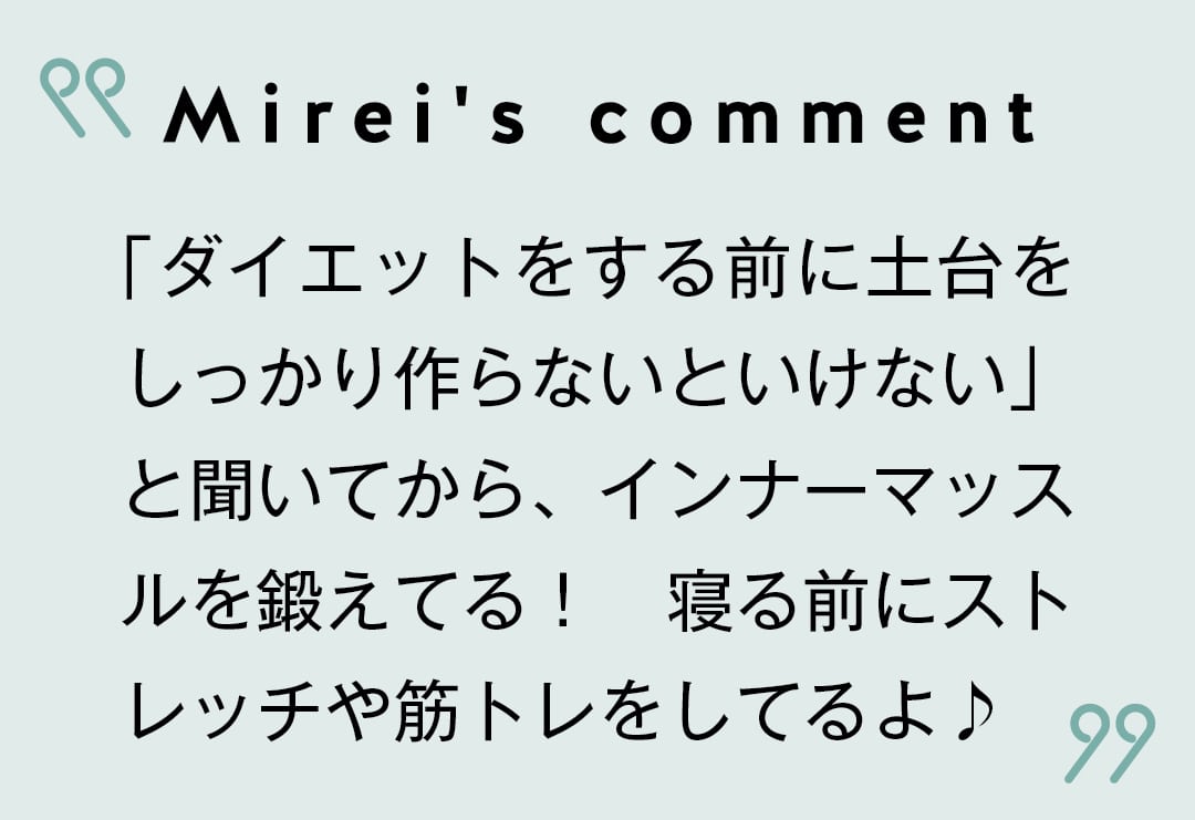 Mirei's comment 「ダイエットをする前に土台をしっかり作らないといけない」と聞いてから、インナーマッスルを鍛えてる！　寝る前にストレッチや筋トレをしてるよ♪