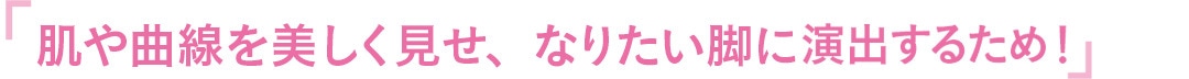 肌や曲線を美しく見せ、なりたい脚に演出するため