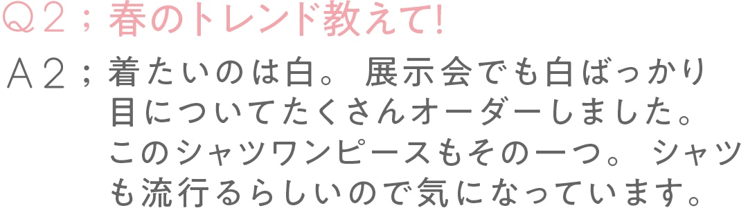 春のトレンド教えて！ 着たいのは白。 展示会でも白ばっかり目について たくさんオーダーしました。 このシャツワンピースもその一つ。 シャツも流行るらしいので 気になっています。