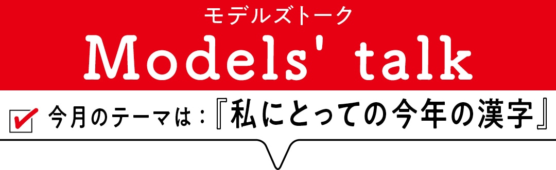 MODELS' TALK今月のテーマは『私にとっての今年の漢字』