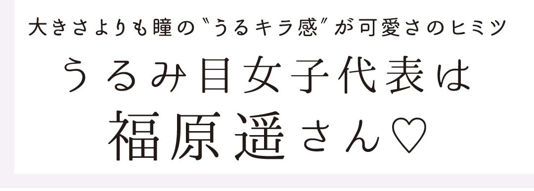 大きさよりも瞳の"うるキラ感"が可愛さのヒミツ　うるみ目女子代表は福原遥さん♡