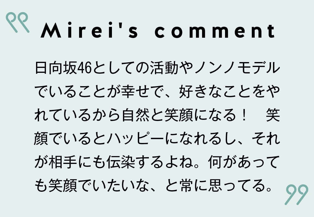 Mirei's comment 日向坂46としての活動やノンノモデルでいることが幸せで、好きなことをやれているから自然と笑顔になる！　笑顔でいるとハッピーになれるし、それが相手にも伝染するよね。何があっても笑顔でいたいな、と常に思ってる。