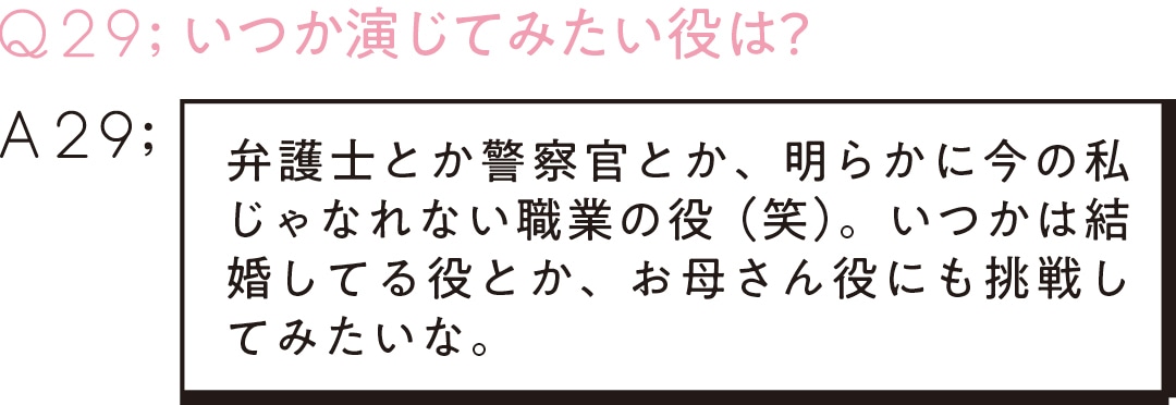 Q29;いつか演じてみたい役は？　　A29弁護士とか警察官とか、明らかに今の私じゃなれない職業の役（笑）。いつかは結婚してる役とか、お母さん役にも挑戦してみたいな。