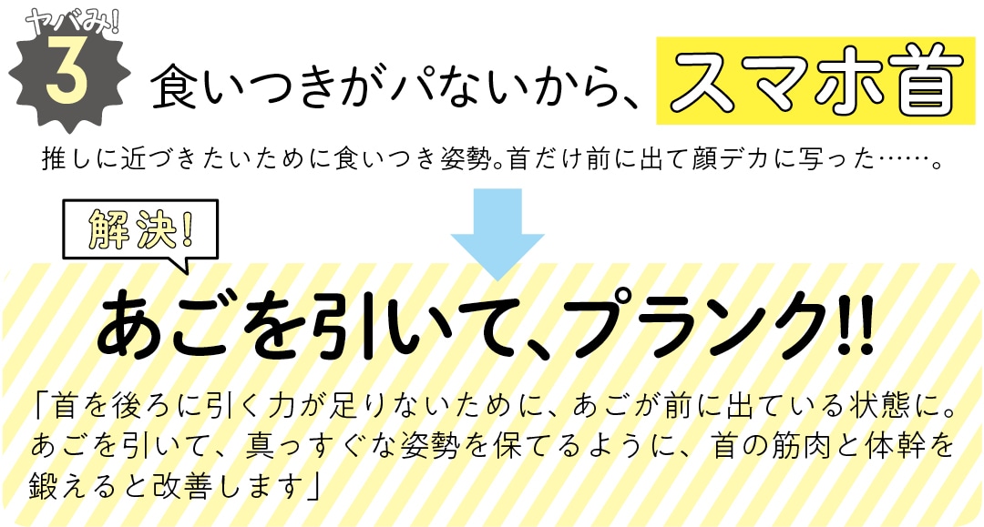 ヤバみ!３ 食いつきがパないから、スマホ首　推しに近づきたいために食いつき姿勢。首だけ前に出て顔デカに写った……。　解決！　あごを引いて、プランク!!　 「首を後ろに引く力が足りないために、あごが前に出ている状態に。あごを引いて、真っすぐな姿勢を保てるように、首の筋肉と体幹を鍛えると改善します」