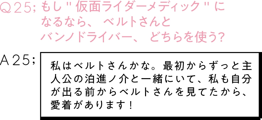 Q25;もし＂仮面ライダーメディック＂に なるなら、ベルトさんと バンノドライバー、どちらを使う？ A25;私はベルトさんかな。最初からずっと主人公の泊進ノ介と一緒にいて、 私も自分が出る前からベルトさんを見てたから、 愛着があります！