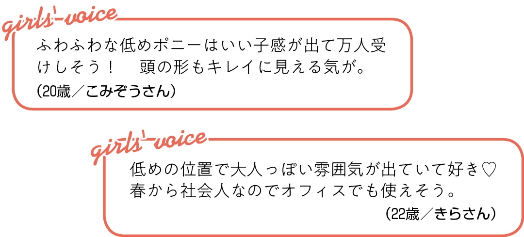 ふわふわな低めポニーは いい子感が出て万人受けしそう！  頭の形もキレイに見える気が。（20歳／こみぞうさん）低めの位置で大人っぽい雰囲気が 出ていて好き♡　春から社会人なので オフィスでも使えそう。（22歳／きらさん）