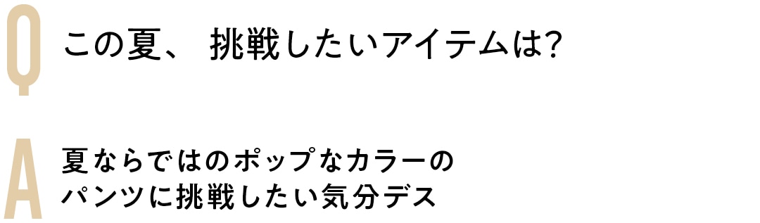 Q この夏、挑戦したいアイテムは？　A夏ならではのポップなカラーの パンツに挑戦したい気分デス