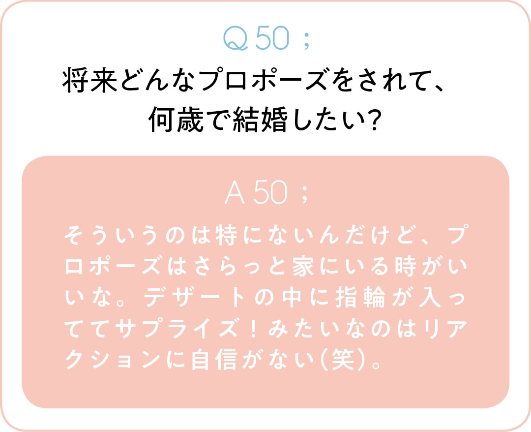 Q50;将来どんなプロポーズをされて、 何歳で結婚したい？　A50;そういうのは特にないんだけど、プロポーズはさらっと家にいる時がいいな。デザートの中に指輪が入っててサプライズ！みたいなのはリアクションに自信がない（笑）。