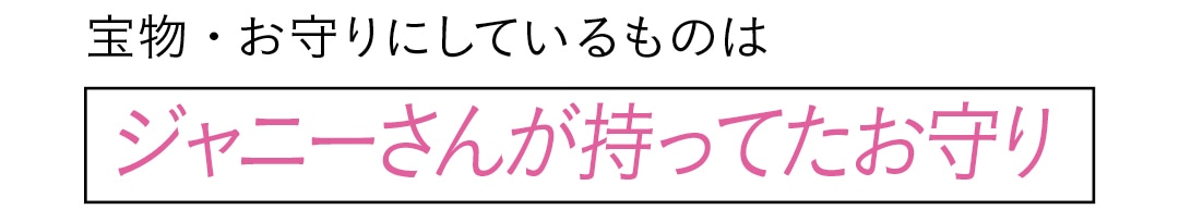 宝物・お守りにしているものは　ジャニーさんが持ってたお守り