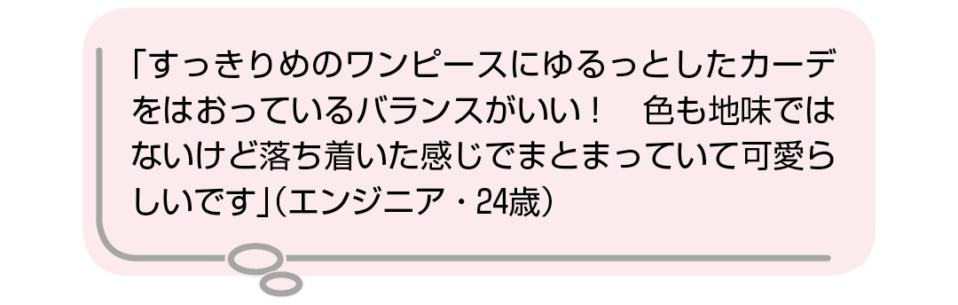 「すっきりめのワンピースにゆるっとしたカーデをはおっているバランスがいい！　色も地味ではないけど落ち着いた感じでまとまっていて可愛らしいです」（エンジニア・24歳）