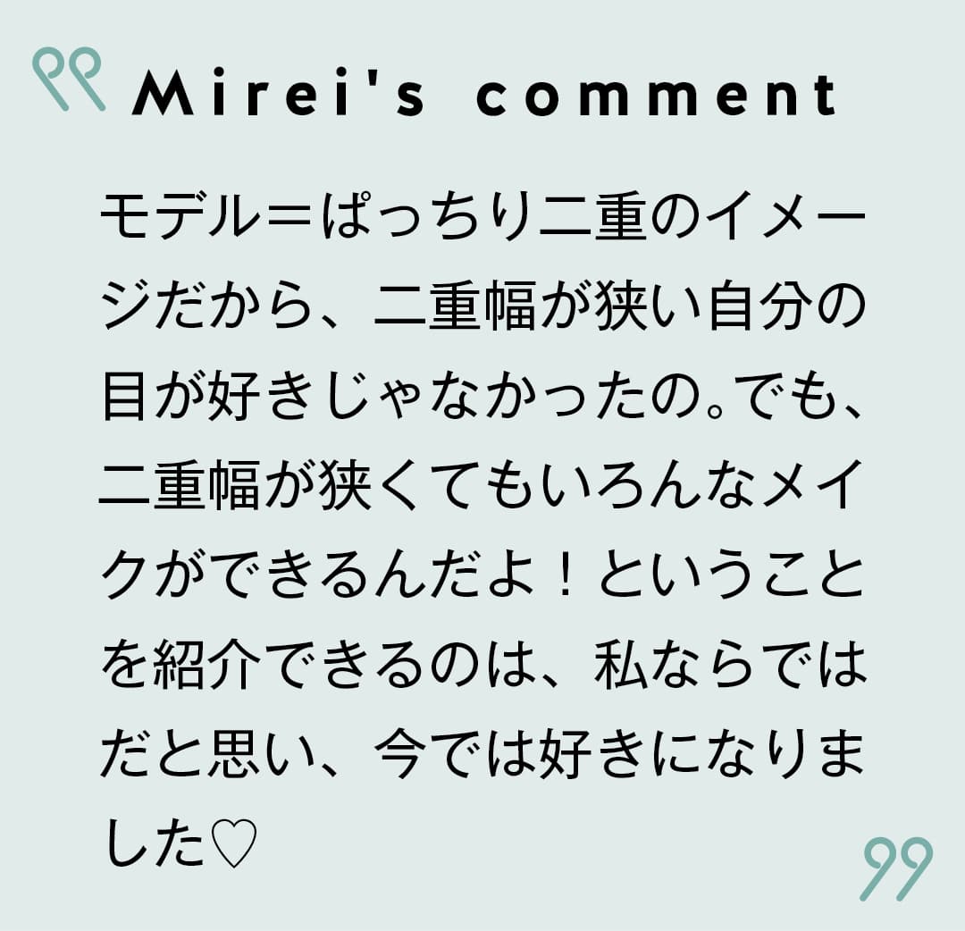 Mirei's comment モデル＝ぱっちり二重のイメージだから、二重幅が狭い自分の目が好きじゃなかったの。でも、二重幅が狭くてもいろんなメイクができるんだよ！ということを紹介できるのは、私ならではだと思い、今では好きになりました♡