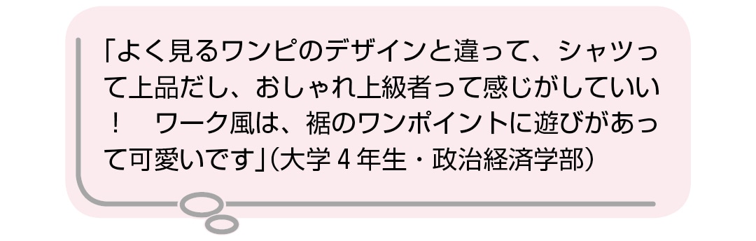 「よく見るワンピのデザインと違って、シャツって上品だし、おしゃれ上級者って感じがしていい！　ワーク風は、裾のワンポイントに遊びがあって可愛いです」（大学4年生・政治経済学部）