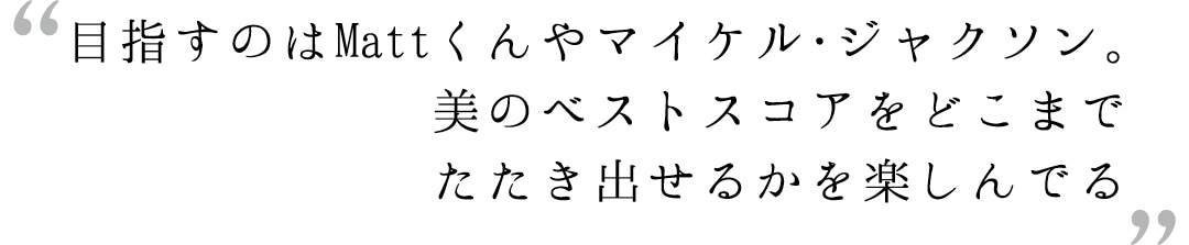 目指すのはMattくんやマイケル・ジャクソン。美のベストスコアをどこまでたたき出せるかを楽しんでる