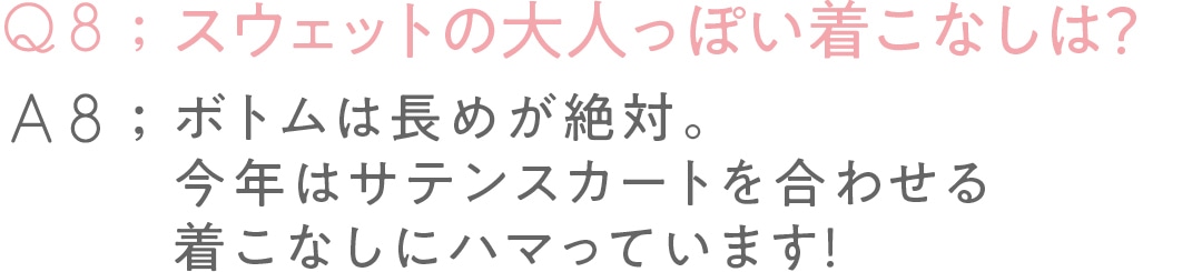 Q8:スウェットの 大人っぽい着こなしは？A8:ボトムは長めが絶対。 今年はサテンスカートを 合わせる着こなしに ハマっています！