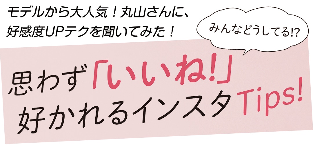 みんなどうしてる!? モデルから大人気！丸山さんに、好感度UPテクを聞いてみた！思わず「いいね！」好かれるインスタTips!