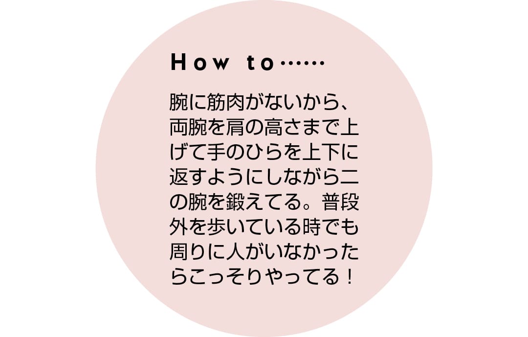 How to...... 腕に筋肉がないから、両腕を肩の高さまで上げて手のひらを上下に返すようにしながら二の腕を鍛えてる。普段外を歩いている時でも周りに人がいなかったらこっそりやってる！