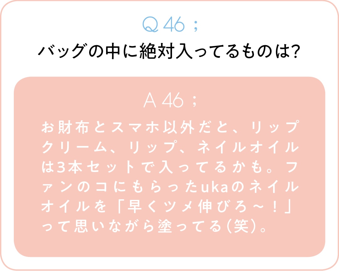 Q46;バッグの中に絶対入ってるものは？　A46;お財布とスマホ以外だと、リップクリーム、リップ、ネイルオイルは3本セットで入ってるかも。ファンのコにもらったukaのネイルオイルを「早くツメ伸びろ～！」って思いながら塗ってる（笑）。