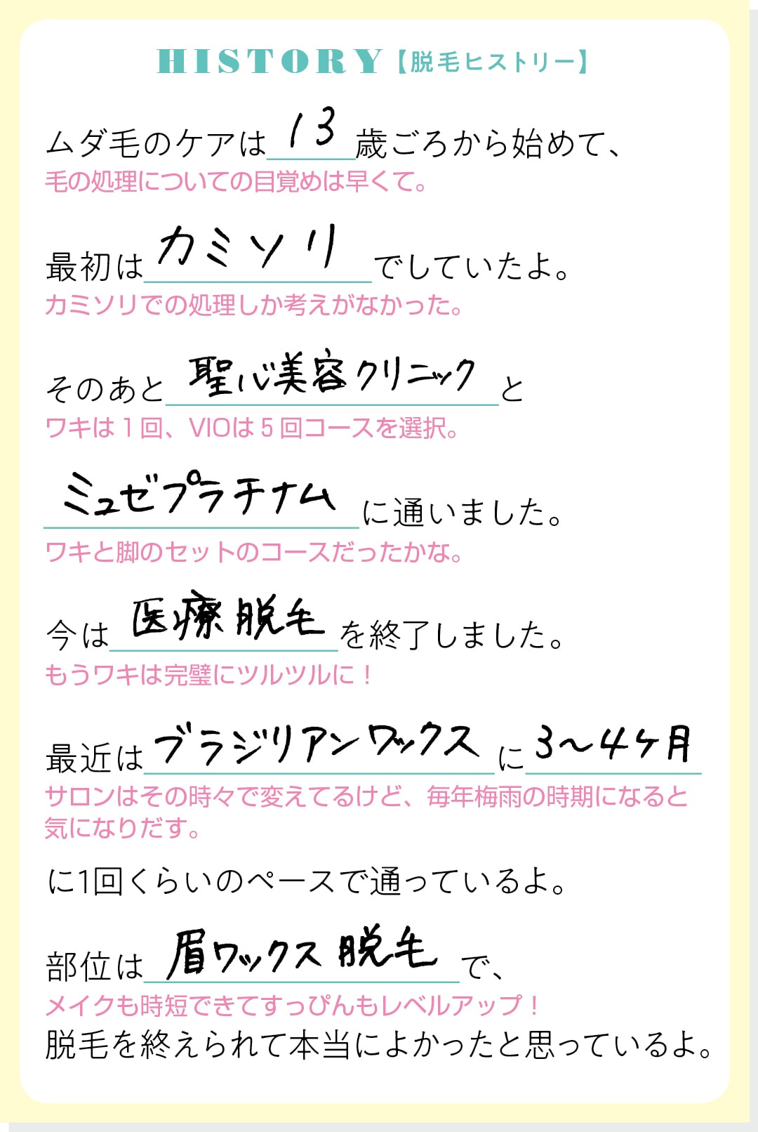 HISTORY【脱毛ヒストリー】ムダ毛のケアは13歳ごろから始めて、最初はカミソリでしていたよ。そのあと聖心美容クリニックとミュゼプラチナムに通いました。今は医療脱毛を終了しました。最近はブラジリアンワックスに３〜４ヶ月に１回くらいのペースで通っているよ。部位は眉ワックス脱毛で、脱毛を終えられて本当によかったと思っているよ。