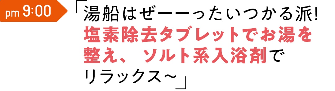 pm 9:00 湯船はぜーーったいつかる派！ 塩素除去タブレットでお湯を整え、 ソルト系入浴剤でリラックス～