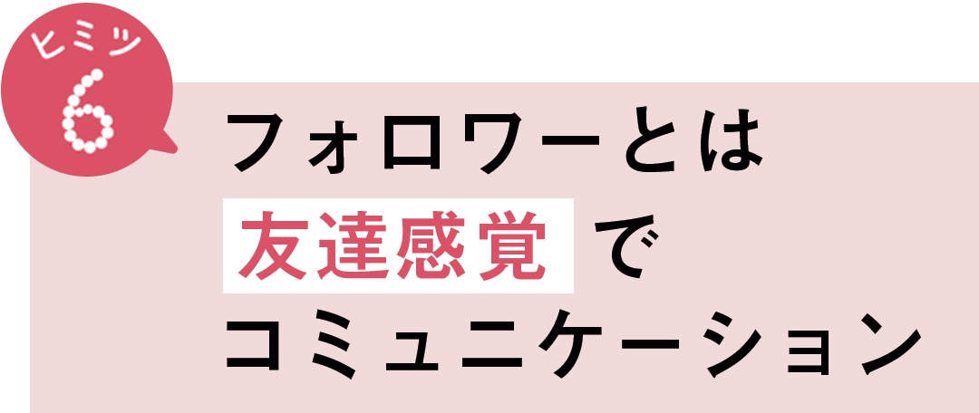 ヒミツ6　フォロワーとは友達感覚でコミュニケーション